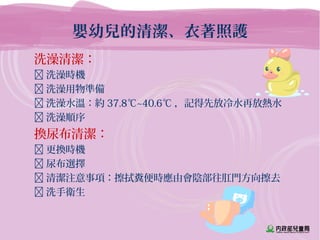 嬰幼兒的清潔、衣著照護
洗澡清潔：
 洗澡時機
 洗澡用物準備
 洗澡水溫：約 37.8℃~40.6℃ ，記得先放冷水再放熱水
 洗澡順序
換尿布清潔：
 更換時機
 尿布選擇
 清潔注意事項：擦拭糞便時應由會陰部往肛門方向擦去
 洗手衛生
 