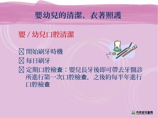 嬰幼兒的清潔、衣著照護
嬰 / 幼兒口腔清潔
 開始刷牙時機
 每日刷牙
 定期口腔檢 ：嬰兒長牙後即可帶去牙醫診查
所進行第一次口腔檢 ，之後約每半年進行查
口腔檢查
 