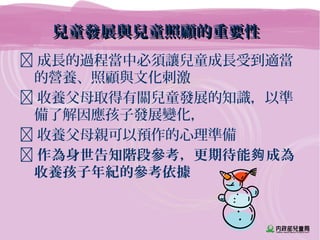 兒童發展與兒童照顧的重要性兒童發展與兒童照顧的重要性
 成長的過程當中必須讓兒童成長受到適當
的營養、照顧與文化刺激
 收養父母取得有關兒童發展的知識，以準
備了解因應孩子發展變化，
 收養父母親可以預作的心理準備
 作為身世告知階段參考，更期待能 成為夠
收養孩子年紀的參考依據
 