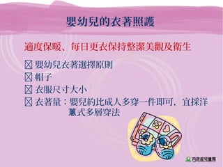 嬰幼兒的衣著照護
適度保暖、每日更衣保持整潔美觀及衛生
 嬰幼兒衣著選擇原則
 帽子
 衣服尺寸大小
 衣著量：嬰兒約比成人多穿一件即可，宜採洋
式多層穿法蔥
 
