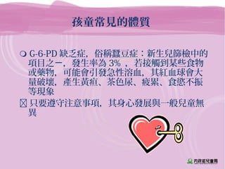 孩童常見的體質
 G-6-PD 缺乏症，俗稱蠶豆症：新生兒篩檢中的
項目之 ，發生率為ㄧ 3% ，若接觸到某些食物
或藥物，可能會引發急性溶血，其紅血球會大
量破壞，產生黃疸、茶色尿、疲累、食慾不振
等現象
 只要遵守注意事項，其身心發展與一般兒童無
異
 