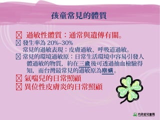 孩童常見的體質
 過敏性體質：通常與遺傳有關。
 發生率為 20%~30%
 常見的過敏表現：皮膚過敏、呼吸道過敏。
 常見的環境過敏原：日常生活環境中容易引發人
體過敏的物質，約在三歲後可透過抽血檢驗得
知，而台灣最常見的過敏原為塵螨。
 氣喘兒的日常照顧
 異位性皮膚炎的日常照顧
 