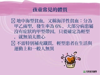孩童常見的體質
 地中海型貧血，又稱海洋性貧血：分為
甲乙兩型，發生率為 6% ，大部分病患屬
沒有症狀的甲型帶因，只要確定為輕型
，就無須太擔心
 不需特別補充鐵質，輕型患者在生活與
運動上和一般人無異
 
