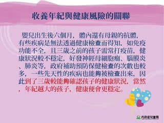 收養年紀與健康風險的關聯
嬰兒出生後六個月，體內還有母親的抗體，
有些疾病是無法透過健康檢 而得知，如免疫查
功能不全，且三歲之前的孩子需常打疫苗，健
康狀況較不穩定，好發神經母細胞瘤、腦膜炎
、肺炎等，政府補助預防保健檢 的次數也較查
多，一些先天性的疾病也能 被檢 出來，因夠 查
此到了三歲較能 確認孩子的健康狀況，當然夠
，年紀越大的孩子，健康便會更穩定。
 