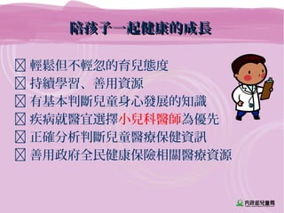 陪孩子一起健康的成長陪孩子一起健康的成長
 輕鬆但不輕忽的育兒態度
 持續學習、善用資源
 有基本判斷兒童身心發展的知識
 疾病就醫宜選擇小兒科醫師為優先
 正確分析判斷兒童醫療保健資訊
 善用政府全民健康保險相關醫療資源
 