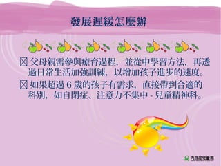 發展遲緩怎麼辦
 父母親需參與療育過程，並從中學習方法，再透
過日常生活加強訓練，以增加孩子進步的速度。
 如果超過 6 歲的孩子有需求，直接帶到合適的
科別，如自閉症、注意力不集中 - 兒童精神科。
 