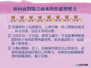 如何面對隨之而來的焦慮與壓力
 當發現孩子為遲緩兒，心裡可能一時之間無法接受
，甚至否認，這是正常的反應 。
 父母若有一方否認，需努力讓另一半也能 理解遲夠
緩對孩子來的影響與嚴重性，如多邀請對方一起就
醫了解實情 。
 主動向醫師、社工、治療師等提出自己的需求，必
要時透過諮商抒發自己的壓力，或參加治療團隊辦
理的相關課程、親子活動。
 