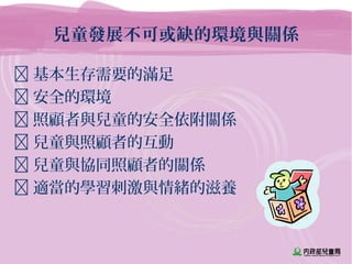 兒童發展不可或缺的環境與關係
 基本生存需要的滿足
 安全的環境
 照顧者與兒童的安全依附關係
 兒童與照顧者的互動
 兒童與協同照顧者的關係
 適當的學習刺激與情緒的滋養
 