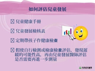 如何評估兒童發展
 兒童健康手冊
 兒童發展檢核表
 定期帶孩子作健康檢查
 假使自行檢測或檢康檢 評估，發現遲查
緩的可能性高，再由兒童發展醫師評估
是否需要再進一步測量
 