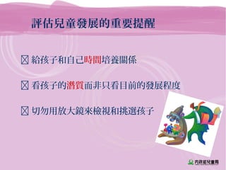 評估兒童發展的重要提醒
 給孩子和自己時間培養關係
 看孩子的潛質而非只看目前的發展程度
 切勿用放大鏡來檢視和挑選孩子
 