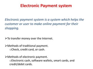 Electronic Payment system
Electronic payment system is a system which helps the
customer or user to make online payment for their
shopping.
To transfer money over the Internet.
Methods of traditional payment.
oCheck, credit card, or cash.
Methods of electronic payment.
oElectronic cash, software wallets, smart cards, and
credit/debit cards.
 