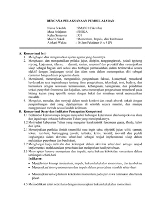 RENCANA PELAKSANAAN PEMBELAJARAN
Nama Sekolah : SMAN 1 Cikembar
Mata Pelajaran : FISIKA
Kelas/Semester : X/1
Materi Pokok : Momentum, Impuls, dan Tumbukan
Alokasi Waktu : 16 Jam Pelajaran (4 x 4 JP)
A. Kompetensi Inti
1. Menghayati dan mengamalkan ajaran agama yang dianutnya.
2. Menghayati dan mengamalkan prilaku jujur, disiplin, tanggungjawab, peduli (gotong
royong, kerjasama, toleran, damai), santun, responsif dan pro-aktif dan menunjukkan
sikap sebagai bagian dari solusi atas berbagai permasalahan dalam berinteraksi secara
efektif dengan lingkungan sosial dan alam serta dalam menempatkan diri sebagai
cerminan bangsa dalam pergaulan dunia.
3. Memahami, menerapkan, menganalisis pengetahuan faktual, konseptual, prosedural
berdasarkan rasa ingintahunya tentang ilmu pengetahuan, teknologi, seni, budaya, dan
humaniora dengan wawasan kemanusiaan, kebangsaan, kenegaraan, dan peradaban
terkait penyebab fenomena dan kejadian, serta menerapkan pengetahuan prosedural pada
bidang kajian yang spesifik sesuai dengan bakat dan minatnya untuk memecahkan
masalah.
4. Mengolah, menalar, dan menyaji dalam ranah konkret dan ranah abstrak terkait dengan
pengembangan dari yang dipelajarinya di sekolah secara mandiri, dan mampu
menggunakan metoda sesuai kaidah keilmuan.
B. Kompetensi Dasar dan Indikator Pencapaian Kompetensi
1.1 Bertambah keimanannya dengan menyadari hubungan keteraturan dan kompleksitas alam
dan jagad raya terhadap kebesaran Tuhan yang menciptakannya.
1.2 Menyadari kebesaran Tuhan yang mengatur karakteristik fenomena gerak, fluida, kalor
dan optik.
2.1 Menunjukkan perilaku ilmiah (memiliki rasa ingin tahu; objektif; jujur; teliti; cermat;
tekun; hati-hati; bertanggung jawab; terbuka; kritis; kreatif; inovatif dan peduli
lingkungan) dalam aktivitas sehari-hari sebagai wujud implementasi sikap dalam
melakukan percobaan dan berdiskusi.
2.2 Menghargai kerja individu dan kelompok dalam aktivitas sehari-hari sebagai wujud
implementasi melaksanakan percobaan dan melaporkan hasil percobaan.
3.5 Menerapkan konsep momentum dan impuls, serta hukum kekekalan momentum dalam
kehidupan sehari-hari
Indikator:
• Menjelaskan konsep momentum, impuls, hukum kekekalan momentum, dan tumbukan
• Menerapkan konsep momentum dan impuls dalam pemecahan masalah sehari-hari
• Menerapkan konsep hukum kekekalan momentum pada peristiwa tumbukan dan benda
pecah
4.5 Memodifikasi roket sederhana dengan menerapkan hukum kekekalan momentum
 