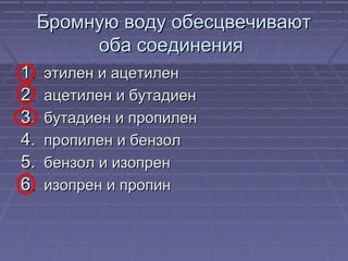 Бромную воду обесцвечиваютБромную воду обесцвечивают
оба соединенияоба соединения
1.1. этилен и ацетиленэтилен и ацетилен
2.2. ацетилен и бутадиенацетилен и бутадиен
3.3. бутадиен и пропиленбутадиен и пропилен
4.4. пропилен и бензолпропилен и бензол
5.5. бензол и изопренбензол и изопрен
6.6. изопрен и пропинизопрен и пропин
 