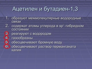 Ацетилен и бутадиен-1,3Ацетилен и бутадиен-1,3
1.1. образуют межмолекулярные водородныеобразуют межмолекулярные водородные
связисвязи
2.2. содержат атомы углерода всодержат атомы углерода в spsp33
-гибридном-гибридном
состояниисостоянии
3.3. реагируют с водородомреагируют с водородом
4.4. газообразныгазообразны
5.5. обесцвечивают бромную водуобесцвечивают бромную воду
6.6. обесцвечивают раствор перманганатаобесцвечивают раствор перманганата
калиякалия
 