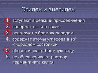 Этилен и ацетиленЭтилен и ацетилен
1.1. вступают в реакции присоединениявступают в реакции присоединения
2.2. содержатсодержат σσ – и– и ππ связисвязи
3.3. реагируют с бромоводородомреагируют с бромоводородом
4.4. содержат атомы углерода всодержат атомы углерода в spsp33
-гибридном состоянии-гибридном состоянии
5.5. обесцвечивают бромную водуобесцвечивают бромную воду
6.6. не обесцвечивают растворне обесцвечивают раствор
перманганата калияперманганата калия
 