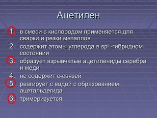 АцетиленАцетилен
1.1. в смеси с кислородом применяется дляв смеси с кислородом применяется для
сварки и резки металловсварки и резки металлов
2.2. содержит атомы углерода всодержит атомы углерода в spsp33
-гибридном-гибридном
состояниисостоянии
3.3. образует взрывчатые ацетилениды серебраобразует взрывчатые ацетилениды серебра
и медии меди
4.4. не содержит с-связейне содержит с-связей
5.5. реагирует с водой с образованиемреагирует с водой с образованием
ацетальдегидаацетальдегида
6.6. тримеризуетсятримеризуется
 