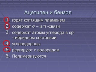 Ацетилен и бензолАцетилен и бензол
1.1. горят коптящим пламенемгорят коптящим пламенем
2.2. содержатсодержат σσ – и– и ππ -связи-связи
3.3. содержат атомы углерода всодержат атомы углерода в spsp33
-гибридном состоянии-гибридном состоянии
4.4. углеводородыуглеводороды
5.5. реагируют с водородомреагируют с водородом
6.6. ПолимеризуютсяПолимеризуются
 