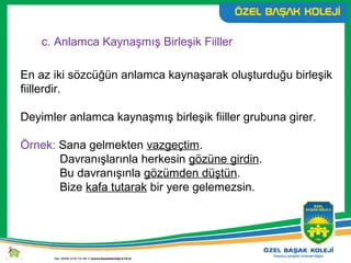 c. Anlamca Kaynaşmış Birleşik Fiiller
En az iki sözcüğün anlamca kaynaşarak oluşturduğu birleşik
fiillerdir.
Deyimler anlamca kaynaşmış birleşik fiiller grubuna girer.
Örnek: Sana gelmekten vazgeçtim.
Davranışlarınla herkesin gözüne girdin.
Bu davranışınla gözümden düştün.
Bize kafa tutarak bir yere gelemezsin.
 