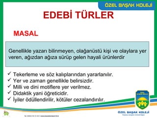 EDEBİ TÜRLER
MASAL
Genellikle yazarı bilinmeyen, olağanüstü kişi ve olaylara yer
veren, ağızdan ağıza sürüp gelen hayali ürünlerdir
 Tekerleme ve söz kalıplarından yararlanılır.
 Yer ve zaman genellikle belirsizdir.
 Milli ve dini motiflere yer verilmez.
 Didaktik yani öğreticidir.
 İyiler ödüllendirilir, kötüler cezalandırılır.
 