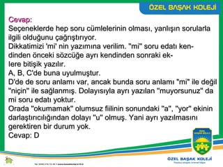 Cevap:Cevap:
Seçeneklerde hep soru cümlelerinin olması, yanlışın sorularlaSeçeneklerde hep soru cümlelerinin olması, yanlışın sorularla
ilgili olduğunu çağrıştırıyor.ilgili olduğunu çağrıştırıyor.
Dikkatimizi 'mi' nin yazımına verilim. ''mi'' soru edatı ken-Dikkatimizi 'mi' nin yazımına verilim. ''mi'' soru edatı ken-
dinden önceki sözcüğe ayrı kendinden sonraki ek-dinden önceki sözcüğe ayrı kendinden sonraki ek-
Iere bitişik yazılır.Iere bitişik yazılır.
A, B, C'de buna uyulmuştur.A, B, C'de buna uyulmuştur.
D'de de soru anlamı var, ancak bunda soru anlamı "mi" ile değilD'de de soru anlamı var, ancak bunda soru anlamı "mi" ile değil
''niçin'' ile sağlanmış. Dolayısıyla ayrı yazılan ''muyorsunuz'' da''niçin'' ile sağlanmış. Dolayısıyla ayrı yazılan ''muyorsunuz'' da
mi soru edatı yoktur.mi soru edatı yoktur.
Orada ''okumamak'' olumsuz fiilinin sonundaki ''a'', ''yor'' ekininOrada ''okumamak'' olumsuz fiilinin sonundaki ''a'', ''yor'' ekinin
darlaştırıcılığından dolayı ''u'' olmuş. Yani ayrı yazılmasınıdarlaştırıcılığından dolayı ''u'' olmuş. Yani ayrı yazılmasını
gerektiren bir durum yok.gerektiren bir durum yok.
Cevap: DCevap: D
 