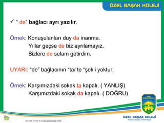  “ de” bağlacı ayrı yazılır.
Örnek: Konuşulanları duy da inanma.
Yıllar geçse de biz ayrılamayız.
Sizlere de selam getirdim.
UYARI: “de” bağlacının “ta/ te “şekli yoktur.
Örnek: Karşımızdaki sokak ta kapalı. ( YANLIŞ)
Karşımızdaki sokak da kapalı. ( DOĞRU)
 