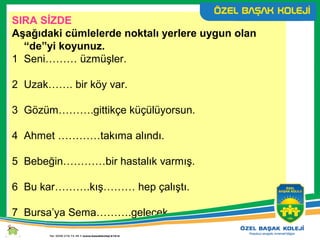 SIRA SİZDE
Aşağıdaki cümlelerde noktalı yerlere uygun olan
“de”yi koyunuz.
1 Seni……… üzmüşler.
2 Uzak……. bir köy var.
3 Gözüm……….gittikçe küçülüyorsun.
4 Ahmet …………takıma alındı.
5 Bebeğin…………bir hastalık varmış.
6 Bu kar……….kış……… hep çalıştı.
7 Bursa’ya Sema……….gelecek.
 