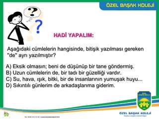 HADİ YAPALIM:HADİ YAPALIM:
Aşağıdaki cümlelerin hangisinde, bitişik yazılması gerekenAşağıdaki cümlelerin hangisinde, bitişik yazılması gereken
''de'' ayrı yazılmıştır?''de'' ayrı yazılmıştır?
A) Eksik olmasın; beni de düşünüp bir tane göndermiş.A) Eksik olmasın; beni de düşünüp bir tane göndermiş.
B) Uzun cümlelerin de, bir tadı bir güzelliği vardır.B) Uzun cümlelerin de, bir tadı bir güzelliği vardır.
C) Su, hava, ışık, bitki, bir de insanlarının yumuşak huyu...C) Su, hava, ışık, bitki, bir de insanlarının yumuşak huyu...
D) Sıkıntılı günlerim de arkadaşlarıma giderim.D) Sıkıntılı günlerim de arkadaşlarıma giderim.
 