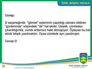 Cevap:Cevap:
D seçeneğinde ''gitmek" eyleminin yapıldığı zamanı bildirenD seçeneğinde ''gitmek" eyleminin yapıldığı zamanı bildiren
''günlerimde'' sözündeki ''de'' hal ekidir. Üstelik, cümleden''günlerimde'' sözündeki ''de'' hal ekidir. Üstelik, cümleden
çıkarıldığında, cümle anlamsız hale dönüşüyor. Öyleyse bu,halçıkarıldığında, cümle anlamsız hale dönüşüyor. Öyleyse bu,hal
ekidir bitişik yazılmalıdır. Oysa cümlede ayrı yazılmıştır.ekidir bitişik yazılmalıdır. Oysa cümlede ayrı yazılmıştır.
Cevap DCevap D
 