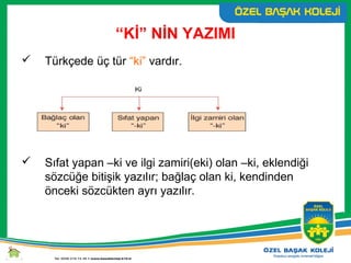 “Kİ” NİN YAZIMI
 Türkçede üç tür “ki” vardır.
 Sıfat yapan –ki ve ilgi zamiri(eki) olan –ki, eklendiği
sözcüğe bitişik yazılır; bağlaç olan ki, kendinden
önceki sözcükten ayrı yazılır.
 