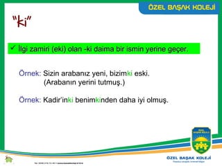  İlgi zamiri (eki) olan -ki daima bir ismin yerine geçer.İlgi zamiri (eki) olan -ki daima bir ismin yerine geçer.
Örnek: Sizin arabanız yeni, bizimki eski.
(Arabanın yerini tutmuş.)
Örnek: Kadir’inki benimkinden daha iyi olmuş.
 