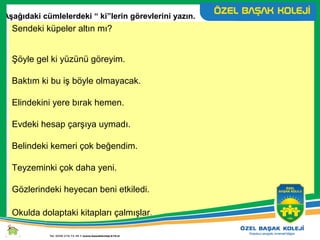 Sendeki küpeler altın mı?
Şöyle gel ki yüzünü göreyim.
Baktım ki bu iş böyle olmayacak.
Elindekini yere bırak hemen.
Evdeki hesap çarşıya uymadı.
Belindeki kemeri çok beğendim.
Teyzeminki çok daha yeni.
Gözlerindeki heyecan beni etkiledi.
Okulda dolaptaki kitapları çalmışlar.
Aşağıdaki cümlelerdeki “ ki”lerin görevlerini yazın.
 