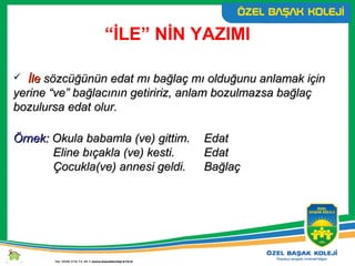 “İLE” NİN YAZIMI
 İleİle sözcüğünün edat mı bağlaç mı olduğunu anlamak içinsözcüğünün edat mı bağlaç mı olduğunu anlamak için
yerine “ve” bağlacının getiririz, anlam bozulmazsa bağlaçyerine “ve” bağlacının getiririz, anlam bozulmazsa bağlaç
bozulursa edat olur.bozulursa edat olur.
Örnek:Örnek: Okula babamla (ve) gittim.Okula babamla (ve) gittim. EdatEdat
Eline bıçakla (ve) kesti.Eline bıçakla (ve) kesti. EdatEdat
Çocukla(ve) annesi geldi.Çocukla(ve) annesi geldi. BağlaçBağlaç
 