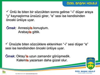 Ünlü ile biten bir sözcükten sonra gelirse “-i” düşer arayaÜnlü ile biten bir sözcükten sonra gelirse “-i” düşer araya
“y” kaynaştırma ünsüzü girer,“y” kaynaştırma ünsüzü girer, “e” sesi ise kendisinden“e” sesi ise kendisinden
önceki ünlüye uyar.önceki ünlüye uyar.
Örnek:Örnek: AnnesiyAnnesiylele konuştum.konuştum.
ArabayArabaylala gittik.gittik.
 Ünsüzle biten sözcüklere eklenirken “-i” sesi düşer “e”Ünsüzle biten sözcüklere eklenirken “-i” sesi düşer “e”
sesi ise kendisinden önceki ünlüye uyar.sesi ise kendisinden önceki ünlüye uyar.
Örnek:Örnek: Oktay’Oktay’lala uzun zamandır görüşmedik.uzun zamandır görüşmedik.
KalemKalemlele yazarsan daha güzel olur.yazarsan daha güzel olur.
 