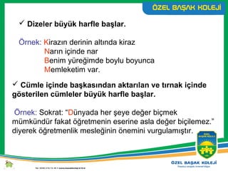  Dizeler büyük harfle başlar.
Örnek: Kirazın derinin altında kiraz
Narın içinde nar
Benim yüreğimde boylu boyunca
Memleketim var.
 Cümle içinde başkasından aktarılan ve tırnak içinde
gösterilen cümleler büyük harfle başlar.
Örnek: Sokrat: “Dünyada her şeye değer biçmek
mümkündür fakat öğretmenin eserine asla değer biçilemez.”
diyerek öğretmenlik mesleğinin önemini vurgulamıştır.
 
