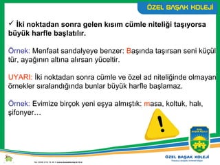  İki noktadan sonra gelen kısım cümle niteliği taşıyorsa
büyük harfle başlatılır.
Örnek: Menfaat sandalyeye benzer: Başında taşırsan seni küçül
tür, ayağının altına alırsan yüceltir.
UYARI: İki noktadan sonra cümle ve özel ad niteliğinde olmayan
örnekler sıralandığında bunlar büyük harfle başlamaz.
Örnek: Evimize birçok yeni eşya almıştık: masa, koltuk, halı,
şifonyer…
 