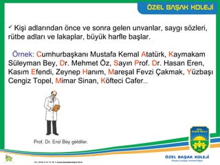  Kişi adlarından önce ve sonra gelen unvanlar, saygı sözleri,
rütbe adları ve lakaplar, büyük harfle başlar.
Örnek: Cumhurbaşkanı Mustafa Kemal Atatürk, Kaymakam
Süleyman Bey, Dr. Mehmet Öz, Sayın Prof. Dr. Hasan Eren,
Kasım Efendi, Zeynep Hanım, Mareşal Fevzi Çakmak, Yüzbaşı
Cengiz Topel, Mimar Sinan, Köfteci Cafer...
 