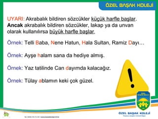 UYARI: Akrabalık bildiren sözcükler küçük harfle başlar.
Ancak akrabalık bildiren sözcükler, lakap ya da unvan
olarak kullanılırsa büyük harfle başlar.
Örnek: Telli Baba, Nene Hatun, Hala Sultan, Ramiz Dayı…
Örnek: Ayşe halam sana da hediye almış.
Örnek: Yaz tatilinde Can dayımda kalacağız.
Örnek: Tülay ablamın keki çok güzel.
 