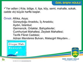 Yer adları ( Kıta, bölge, il, ilçe, köy, semt, mahalle, sokak,
cadde vb) büyük harfle başlar.
Örnek: Afrika, Asya;
Güneydoğu Anadolu, İç Anadolu;
Aydın, İstanbul;
Germencik, Ortaklar, Bahçelievler;
Cumhuriyet Mahallesi, Zeybek Mahallesi;
Tevfik Fikret Caddesi;
Adnan Menderes Bulvarı, Malazgirt Meydanı…
 