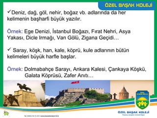 Deniz, dağ, göl, nehir, boğaz vb. adlarında da her
kelimenin başharfi büyük yazılır.
Örnek: Ege Denizi, İstanbul Boğazı, Fırat Nehri, Asya
Yakası, Dicle Irmağı, Van Gölü, Zigana Geçidi…
 Saray, köşk, han, kale, köprü, kule adlarının bütün
kelimeleri büyük harfle başlar.
Örnek: Dolmabahçe Sarayı, Ankara Kalesi, Çankaya Köşkü,
Galata Köprüsü, Zafer Anıtı…
 
