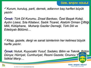 Kurum, kuruluş, parti, dernek, adlarının baş harfleri büyükKurum, kuruluş, parti, dernek, adlarının baş harfleri büyük
yazılıryazılır..
Örnek:Örnek: Türk Dil Kurumu, Ziraat Bankası, Özel Başak Koleji,Türk Dil Kurumu, Ziraat Bankası, Özel Başak Koleji,
Aydın Lisesi, Sıla Kitabevi, Sadık Ticaret, Atatürk Orman Çiftliği,Aydın Lisesi, Sıla Kitabevi, Sadık Ticaret, Atatürk Orman Çiftliği,
Milli, Kütüphane, Muharip Gaziler Derneği, Türk Dili veMilli, Kütüphane, Muharip Gaziler Derneği, Türk Dili ve
Edebiyatı Bölümü…Edebiyatı Bölümü…
Kitap, gazete, dergi ve sanat isimlerinin her kelimesi büyükKitap, gazete, dergi ve sanat isimlerinin her kelimesi büyük
harfle yazılır.harfle yazılır.
Örnek:Örnek: Nutuk, Kuyucaklı Yusuf, Sadako; Bilim ve Teknik, BütünNutuk, Kuyucaklı Yusuf, Sadako; Bilim ve Teknik, Bütün
Dünya; Hürriyet, Cumhuriyet, Resmi Gazete; Onuncu Yıl Marşı,Dünya; Hürriyet, Cumhuriyet, Resmi Gazete; Onuncu Yıl Marşı,
İstiklal Marşı…İstiklal Marşı…
 