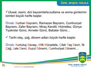 Ulusal, resmi, dini bayramlarla,kutlama ve anma günlerinin
isimleri büyük harfle başlar.
Örnek: Kurban Bayramı, Ramazan Bayramı, Cumhuriyet
Bayramı, Zafer Bayramı, Miraç Kandili, Hıdırellez, Dünya
Tiyatrolar Günü, Anneler Günü, Babalar Günü…
 Tarihi olay, çağ, dönem adları büyük harfle başlar.
Örnek: Kurtuluş Savaşı, Milli Mücadele, Cilalı Taş Devri, İlk
Çağ, Lale Devri, Buzul Dönemi, Cumhuriyet Dönemi…
 