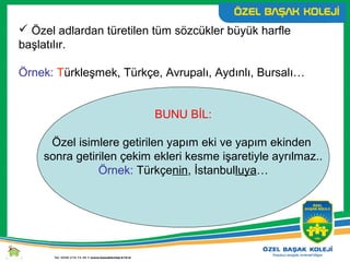  Özel adlardan türetilen tüm sözcükler büyük harfle
başlatılır.
Örnek: Türkleşmek, Türkçe, Avrupalı, Aydınlı, Bursalı…
BUNU BİL:
Özel isimlere getirilen yapım eki ve yapım ekinden
sonra getirilen çekim ekleri kesme işaretiyle ayrılmaz..
Örnek: Türkçenin, İstanbulluya…
 