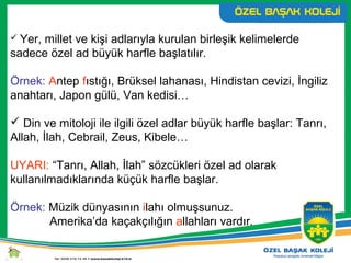  Yer, millet ve kişi adlarıyla kurulan birleşik kelimelerde
sadece özel ad büyük harfle başlatılır.
Örnek: Antep fıstığı, Brüksel lahanası, Hindistan cevizi, İngiliz
anahtarı, Japon gülü, Van kedisi…
 Din ve mitoloji ile ilgili özel adlar büyük harfle başlar: Tanrı,
Allah, İlah, Cebrail, Zeus, Kibele…
UYARI: “Tanrı, Allah, İlah” sözcükleri özel ad olarak
kullanılmadıklarında küçük harfle başlar.
Örnek: Müzik dünyasının ilahı olmuşsunuz.
Amerika’da kaçakçılığın allahları vardır.
 