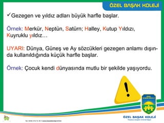 Gezegen ve yıldız adları büyük harfle başlar.
Örnek: Merkür, Neptün, Satürn; Halley, Kutup Yıldızı,
Kuyruklu yıldız…
UYARI: Dünya, Güneş ve Ay sözcükleri gezegen anlamı dışın-
da kullanıldığında küçük harfle başlar.
Örnek: Çocuk kendi dünyasında mutlu bir şekilde yaşıyordu.
 