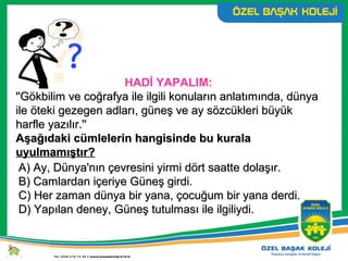HADİ YAPALIM:
''Gökbilim ve coğrafya ile ilgili konuların anlatımında, dünya''Gökbilim ve coğrafya ile ilgili konuların anlatımında, dünya
ile öteki gezegen adları, güneş ve ay sözcükleri büyükile öteki gezegen adları, güneş ve ay sözcükleri büyük
harfle yazılır.''harfle yazılır.''
Aşağıdaki cümlelerin hangisinde bu kuralaAşağıdaki cümlelerin hangisinde bu kurala
uyulmamıştır?uyulmamıştır?
A) Ay, Dünya'nın çevresini yirmi dört saatte dolaşır.A) Ay, Dünya'nın çevresini yirmi dört saatte dolaşır.
B) Camlardan içeriye Güneş girdi.B) Camlardan içeriye Güneş girdi.
C) Her zaman dünya bir yana, çocuğum bir yana derdi.C) Her zaman dünya bir yana, çocuğum bir yana derdi.
D) Yapılan deney, Güneş tutulması ile ilgiliydi.D) Yapılan deney, Güneş tutulması ile ilgiliydi.
 