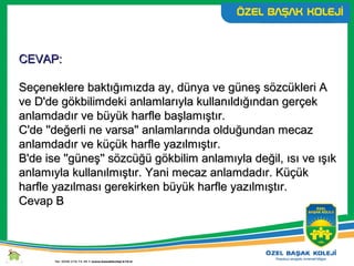CEVAP:CEVAP:
Seçeneklere baktığımızda ay, dünya ve güneş sözcükleri ASeçeneklere baktığımızda ay, dünya ve güneş sözcükleri A
ve D'de gökbilimdeki anlamlarıyla kullanıldığından gerçekve D'de gökbilimdeki anlamlarıyla kullanıldığından gerçek
anlamdadır ve büyük harfle başlamıştır.anlamdadır ve büyük harfle başlamıştır.
C'de ''değerli ne varsa'' anlamlarında olduğundan mecazC'de ''değerli ne varsa'' anlamlarında olduğundan mecaz
anlamdadır ve küçük harfle yazılmıştır.anlamdadır ve küçük harfle yazılmıştır.
B'de ise ''güneş'' sözcüğü gökbilim anlamıyla değil, ısı ve ışıkB'de ise ''güneş'' sözcüğü gökbilim anlamıyla değil, ısı ve ışık
anlamıyla kullanılmıştır. Yani mecaz anlamdadır. Küçükanlamıyla kullanılmıştır. Yani mecaz anlamdadır. Küçük
harfle yazılması gerekirken büyük harfle yazılmıştır.harfle yazılması gerekirken büyük harfle yazılmıştır.
Cevap BCevap B
 