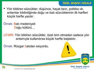  Yön bildiren sözcükler; düşünce, hayat tarzı, politika vb.
anlamlar bildirdiğinde doğu ve batı sözcüklerinin ilk harfleri
küçük harfle yazılır.
Örnek: Batı medeniyeti
Doğu kültürü…
UYARI: Yön bildiren sözcükler, özel isim olmadan sadece yön
anlamıyla kullanılırsa küçük harfle başlatılır.
Örnek: Rüzgar batıdan esiyordu.
 