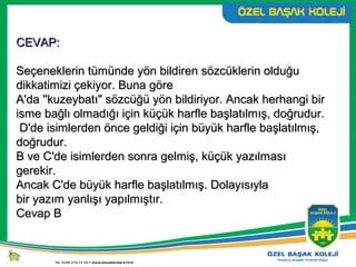 CEVAP:CEVAP:
Seçeneklerin tümünde yön bildiren sözcüklerin olduğuSeçeneklerin tümünde yön bildiren sözcüklerin olduğu
dikkatimizi çekiyor. Buna göredikkatimizi çekiyor. Buna göre
A'da ''kuzeybatı" sözcüğü yön bildiriyor. Ancak herhangi birA'da ''kuzeybatı" sözcüğü yön bildiriyor. Ancak herhangi bir
isme bağlı olmadığı için küçük harfle başlatılmış, doğrudur.isme bağlı olmadığı için küçük harfle başlatılmış, doğrudur.
D'de isimlerden önce geldiği için büyük harfle başlatılmış,D'de isimlerden önce geldiği için büyük harfle başlatılmış,
doğrudur.doğrudur.
B ve C'de isimlerden sonra gelmiş, küçük yazılmasıB ve C'de isimlerden sonra gelmiş, küçük yazılması
gerekir.gerekir.
Ancak C'de büyük harfle başlatılmış. DolayısıylaAncak C'de büyük harfle başlatılmış. Dolayısıyla
bir yazım yanlışı yapılmıştır.bir yazım yanlışı yapılmıştır.
Cevap BCevap B
 