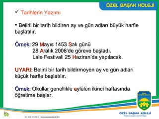  Tarihlerin Yazımı
 Belirli bir tarih bildiren ay ve gün adları büyük harfleBelirli bir tarih bildiren ay ve gün adları büyük harfle
başlatılır.başlatılır.
Örnek:Örnek: 2929 MMayıs 1453ayıs 1453 SSalı günüalı günü
2828 AAralık 2008’de göreve başladı.ralık 2008’de göreve başladı.
Lale Festivali 25Lale Festivali 25 HHaziran’da yapılacak.aziran’da yapılacak.
UYARI:UYARI: Belirli bir tarih bildirmeyen ay ve gün adlarıBelirli bir tarih bildirmeyen ay ve gün adları
küçük harfle başlatılır.küçük harfle başlatılır.
Örnek:Örnek: Okullar genellikleOkullar genellikle eeylülün ikinci haftasındaylülün ikinci haftasında
öğretime başlar.öğretime başlar.
 