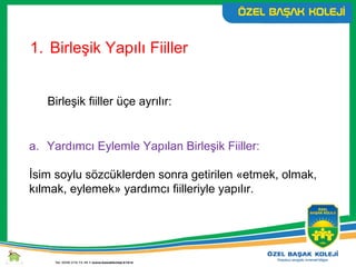 1. Birleşik Yapılı Fiiller
Birleşik fiiller üçe ayrılır:
a. Yardımcı Eylemle Yapılan Birleşik Fiiller:
İsim soylu sözcüklerden sonra getirilen «etmek, olmak,
kılmak, eylemek» yardımcı fiilleriyle yapılır.
 